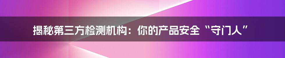 揭秘第三方检测机构:你的产品安全“守门人”