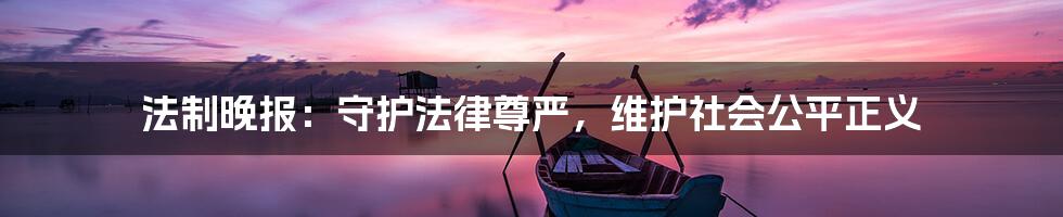 法制晚报:守护法律尊严,维护社会公平正义