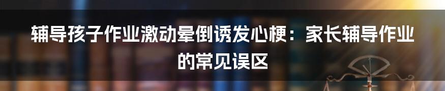 辅导孩子作业激动晕倒诱发心梗:家长辅导作业的常见误区