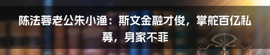 陈法蓉老公朱小渔:斯文金融才俊,掌舵百亿私募,身家不菲