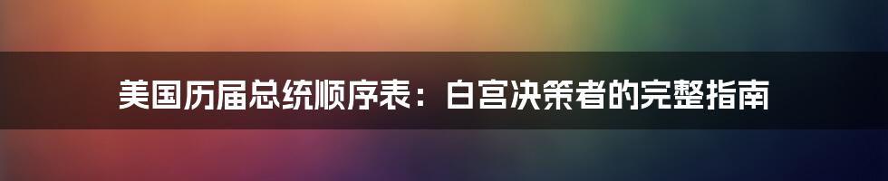 美国历届总统顺序表：白宫决策者的完整指南