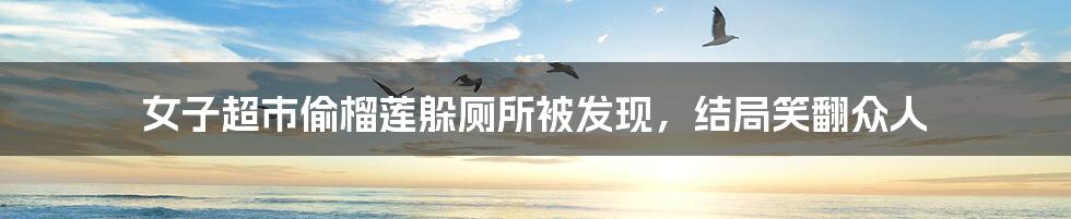 女子超市偷榴莲躲厕所被发现,结局笑翻众人