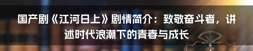 国产剧《江河日上》剧情简介:致敬奋斗者,讲述时代浪潮下的青春与成长