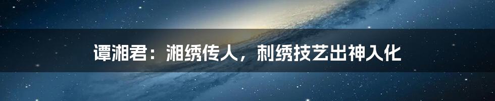 谭湘君:湘绣传人,刺绣技艺出神入化