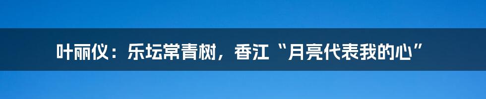 叶丽仪:乐坛常青树,香江“月亮代表我的心”
