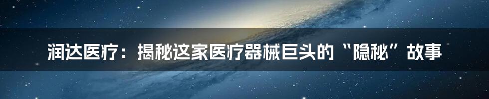 润达医疗:揭秘这家医疗器械巨头的“隐秘”故事