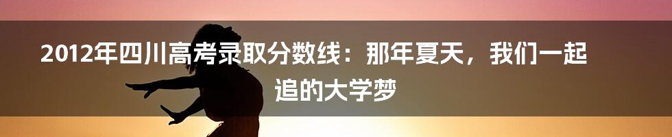 2012年四川高考录取分数线:那年夏天,我们一起追的大学梦