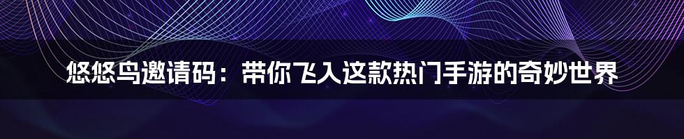 悠悠鸟邀请码:带你飞入这款热门手游的奇妙世界