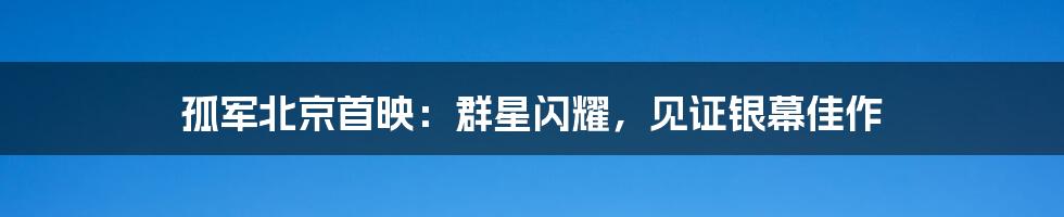 孤军北京首映:群星闪耀,见证银幕佳作