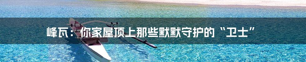峰瓦:你家屋顶上那些默默守护的“卫士”