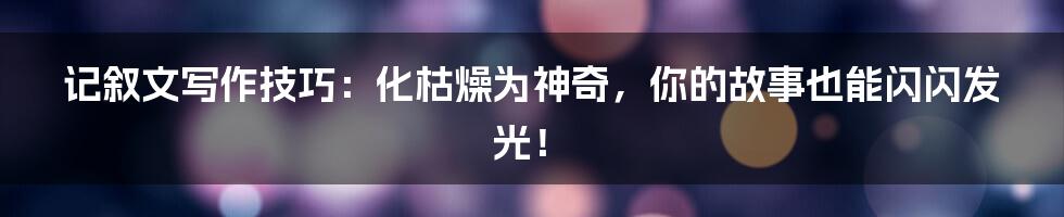 记叙文写作技巧:化枯燥为神奇,你的故事也能闪闪发光!