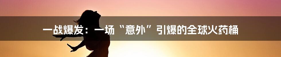 一战爆发:一场“意外”引爆的全球火药桶