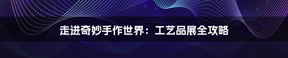 走进奇妙手作世界:工艺品展全攻略