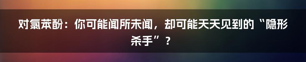 对氯苯酚:你可能闻所未闻,却可能天天见到的“隐形杀手”?