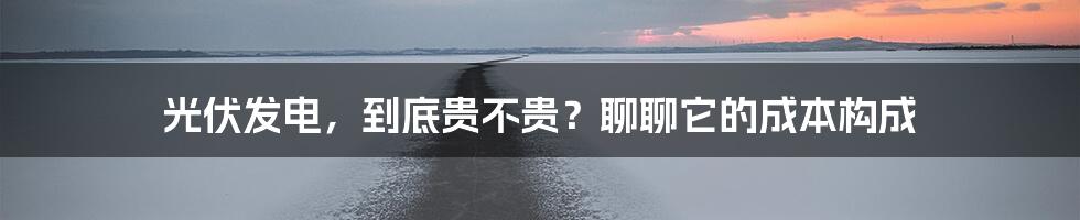 光伏发电,到底贵不贵?聊聊它的成本构成