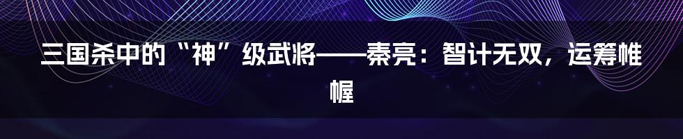 三国杀中的“神”级武将——秦亮:智计无双,运筹帷幄