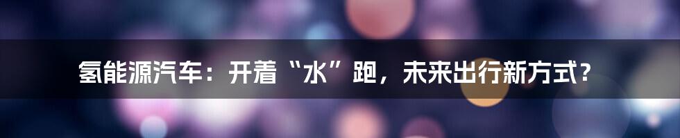 氢能源汽车:开着“水”跑,未来出行新方式?