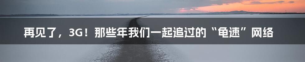 再见了,3G!那些年我们一起追过的“龟速”网络