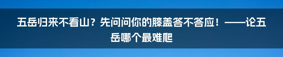 五岳归来不看山?先问问你的膝盖答不答应!——论五岳哪个最难爬