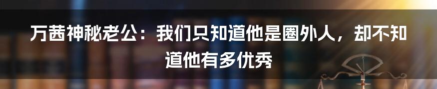 万茜神秘老公:我们只知道他是圈外人,却不知道他有多优秀