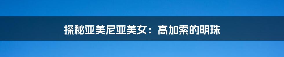 探秘亚美尼亚美女:高加索的明珠