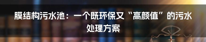 膜结构污水池:一个既环保又“高颜值”的污水处理方案