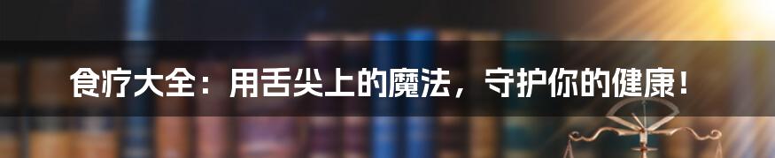 食疗大全:用舌尖上的魔法,守护你的健康!