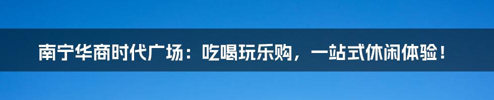 南宁华商时代广场:吃喝玩乐购,一站式休闲体验!