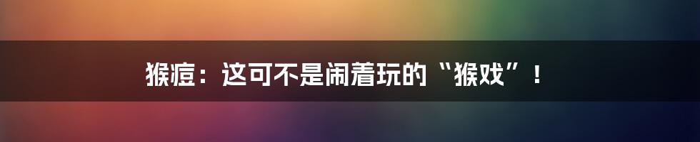猴痘:这可不是闹着玩的“猴戏”!