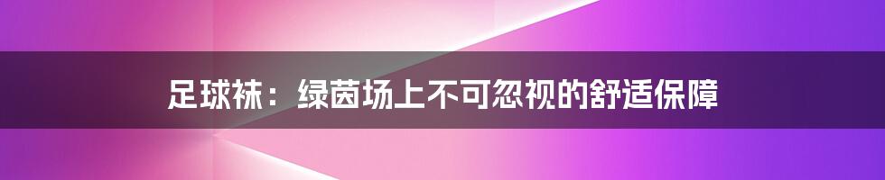 足球袜:绿茵场上不可忽视的舒适保障