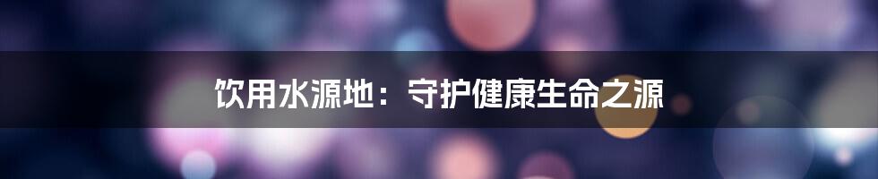 饮用水源地:守护健康生命之源