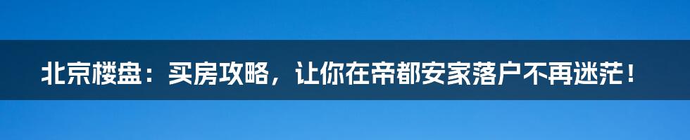 北京楼盘:买房攻略,让你在帝都安家落户不再迷茫!