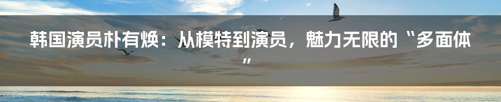 韩国演员朴有焕:从模特到演员,魅力无限的“多面体”