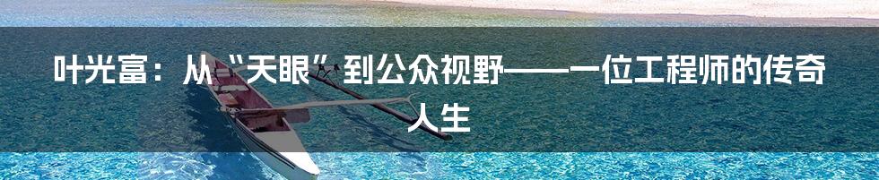 叶光富:从“天眼”到公众视野——一位工程师的传奇人生