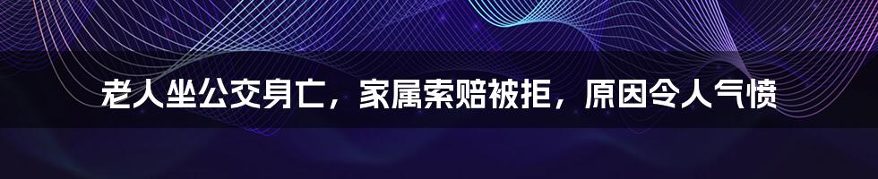 老人坐公交身亡,家属索赔被拒,原因令人气愤