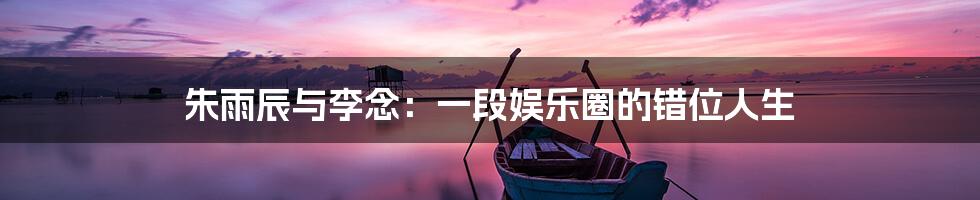朱雨辰与李念:一段娱乐圈的错位人生