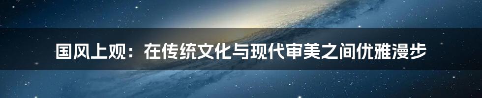 国风上观:在传统文化与现代审美之间优雅漫步