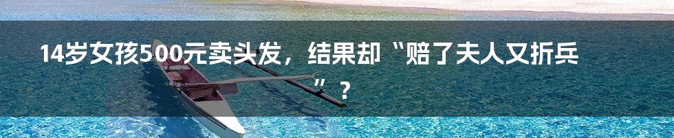 14岁女孩500元卖头发,结果却“赔了夫人又折兵”?