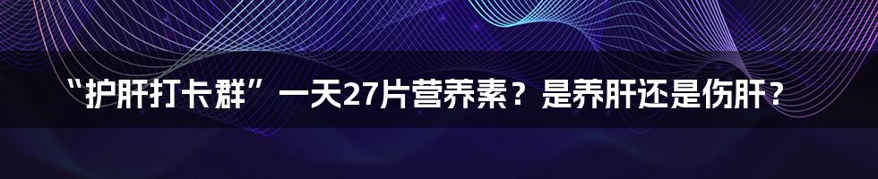 “护肝打卡群”一天27片营养素?是养肝还是伤肝?