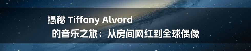 揭秘 Tiffany Alvord 的音乐之旅:从房间网红到全球偶像