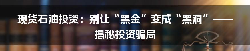 现货石油投资：别让“黑金”变成“黑洞”——揭秘投资骗局