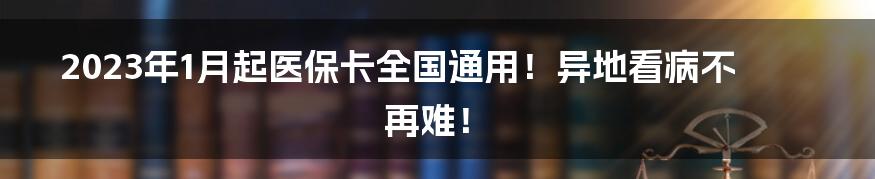 2023年1月起医保卡全国通用!异地看病不再难!