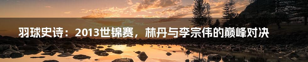 羽球史诗:2013世锦赛,林丹与李宗伟的巅峰对决