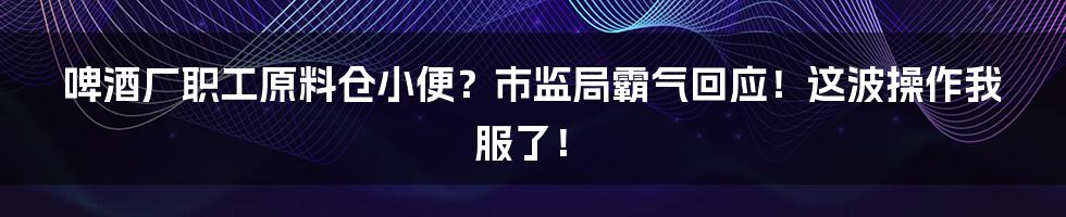 啤酒厂职工原料仓小便?市监局霸气回应!这波操作我服了!