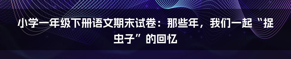 小学一年级下册语文期末试卷:那些年,我们一起“捉虫子”的回忆