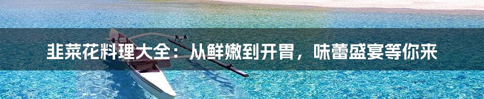 韭菜花料理大全:从鲜嫩到开胃,味蕾盛宴等你来