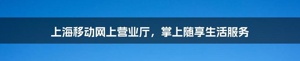 上海移动网上营业厅,掌上随享生活服务