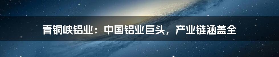 青铜峡铝业:中国铝业巨头,产业链涵盖全