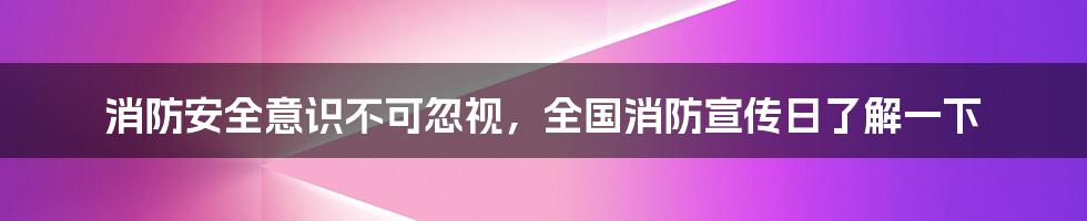 消防安全意识不可忽视,全国消防宣传日了解一下