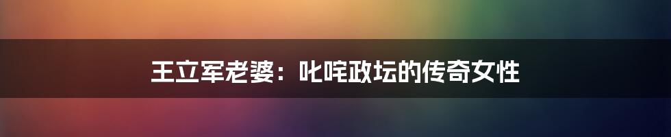 王立军老婆:叱咤政坛的传奇女性